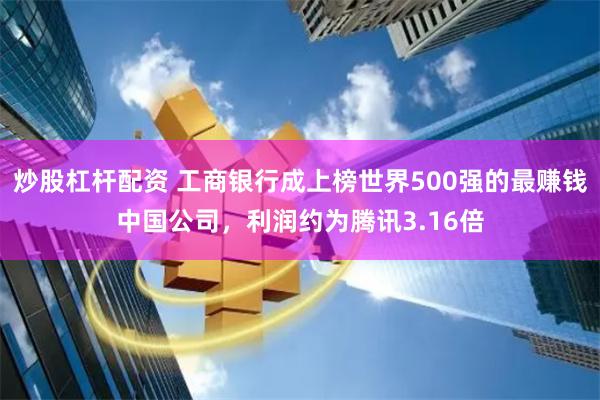 炒股杠杆配资 工商银行成上榜世界500强的最赚钱中国公司，利润约为腾讯3.16倍