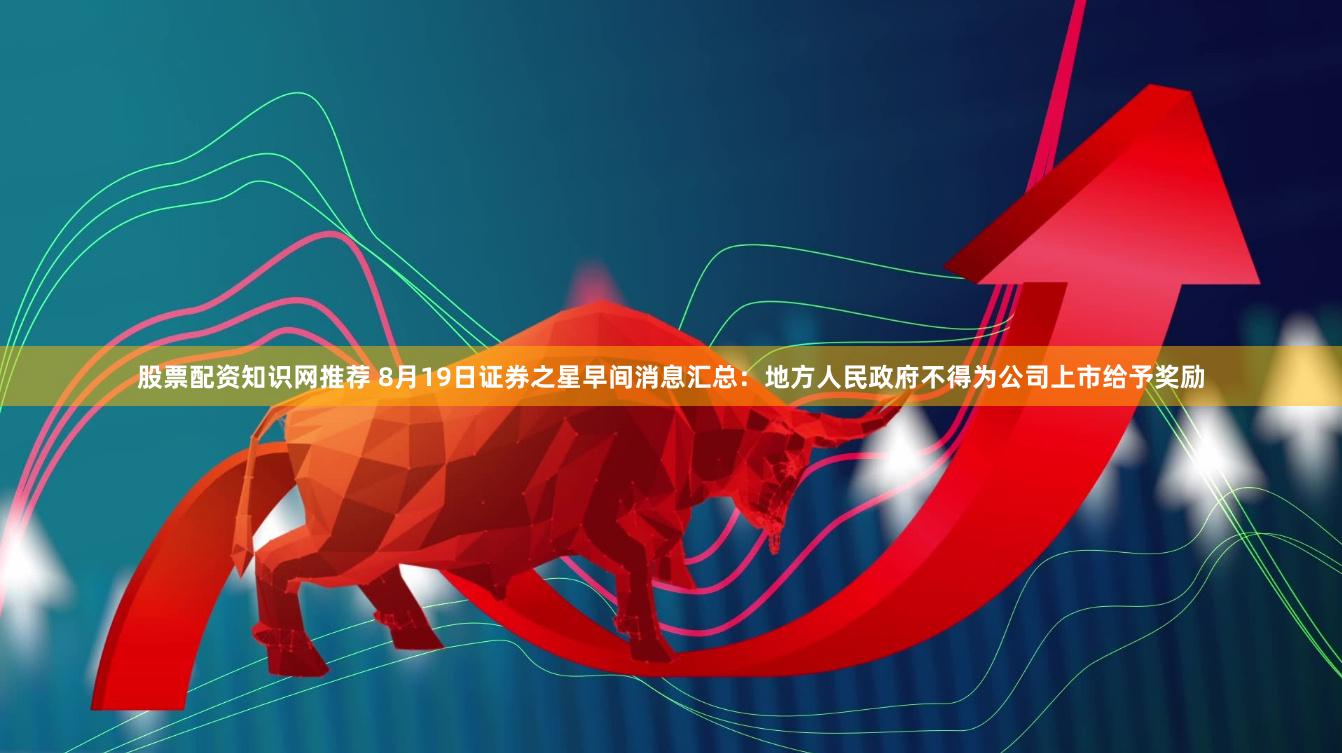股票配资知识网推荐 8月19日证券之星早间消息汇总：地方人民政府不得为公司上市给予奖励