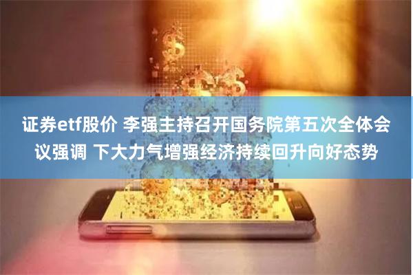 证券etf股价 李强主持召开国务院第五次全体会议强调 下大力气增强经济持续回升向好态势