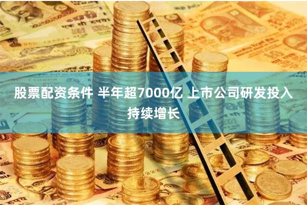 股票配资条件 半年超7000亿 上市公司研发投入持续增长