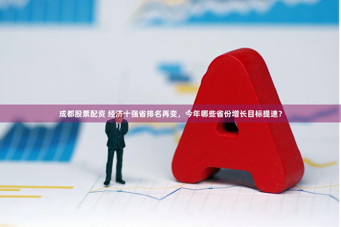 成都股票配资 经济十强省排名再变，今年哪些省份增长目标提速？