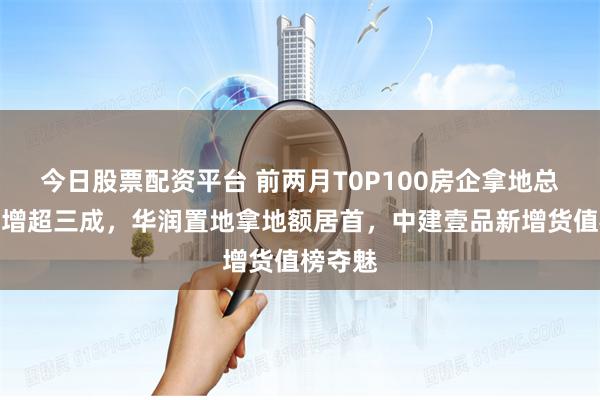 今日股票配资平台 前两月T0P100房企拿地总额同比增超三成，华润置地拿地额居首，中建壹品新增货值榜夺魅