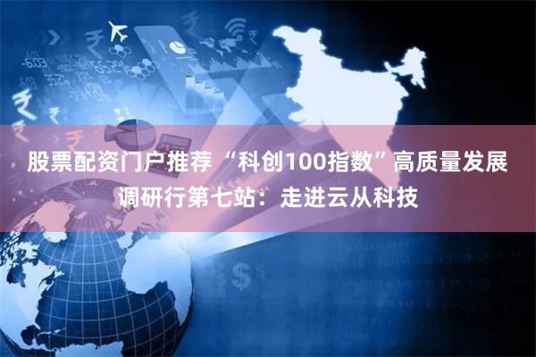 股票配资门户推荐 “科创100指数”高质量发展调研行第七站：走进云从科技