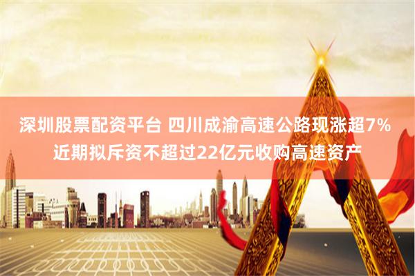 深圳股票配资平台 四川成渝高速公路现涨超7% 近期拟斥资不超过22亿元收购高速资产