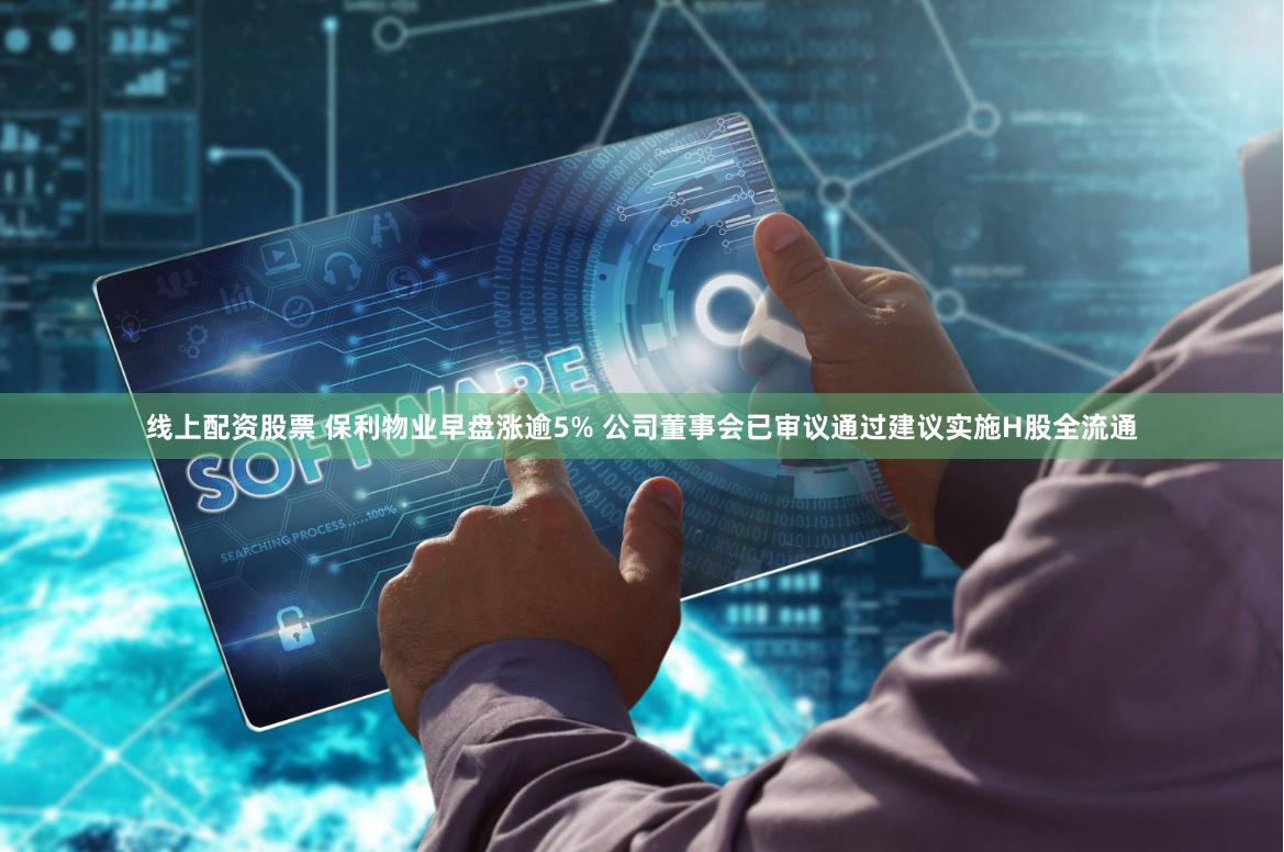 线上配资股票 保利物业早盘涨逾5% 公司董事会已审议通过建议实施H股全流通