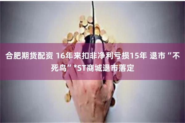 合肥期货配资 16年来扣非净利亏损15年 退市“不死鸟”*ST商城退市落定