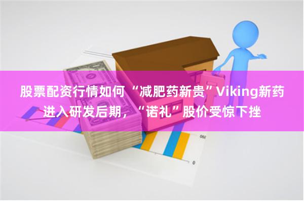 股票配资行情如何 “减肥药新贵”Viking新药进入研发后期，“诺礼”股价受惊下挫