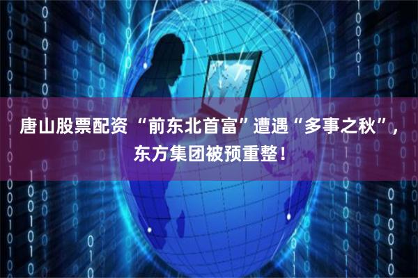 唐山股票配资 “前东北首富”遭遇“多事之秋”，东方集团被预重整！