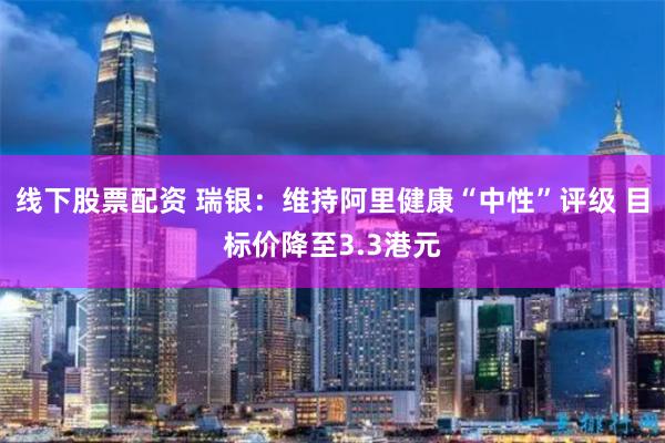 线下股票配资 瑞银：维持阿里健康“中性”评级 目标价降至3.3港元