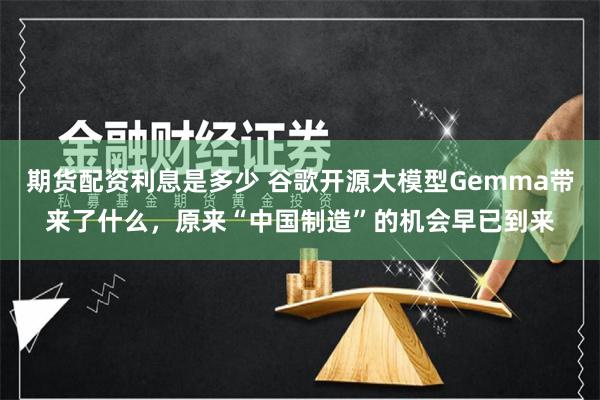 期货配资利息是多少 谷歌开源大模型Gemma带来了什么，原来“中国制造”的机会早已到来