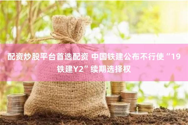 配资炒股平台首选配资 中国铁建公布不行使“19铁建Y2”续期选择权