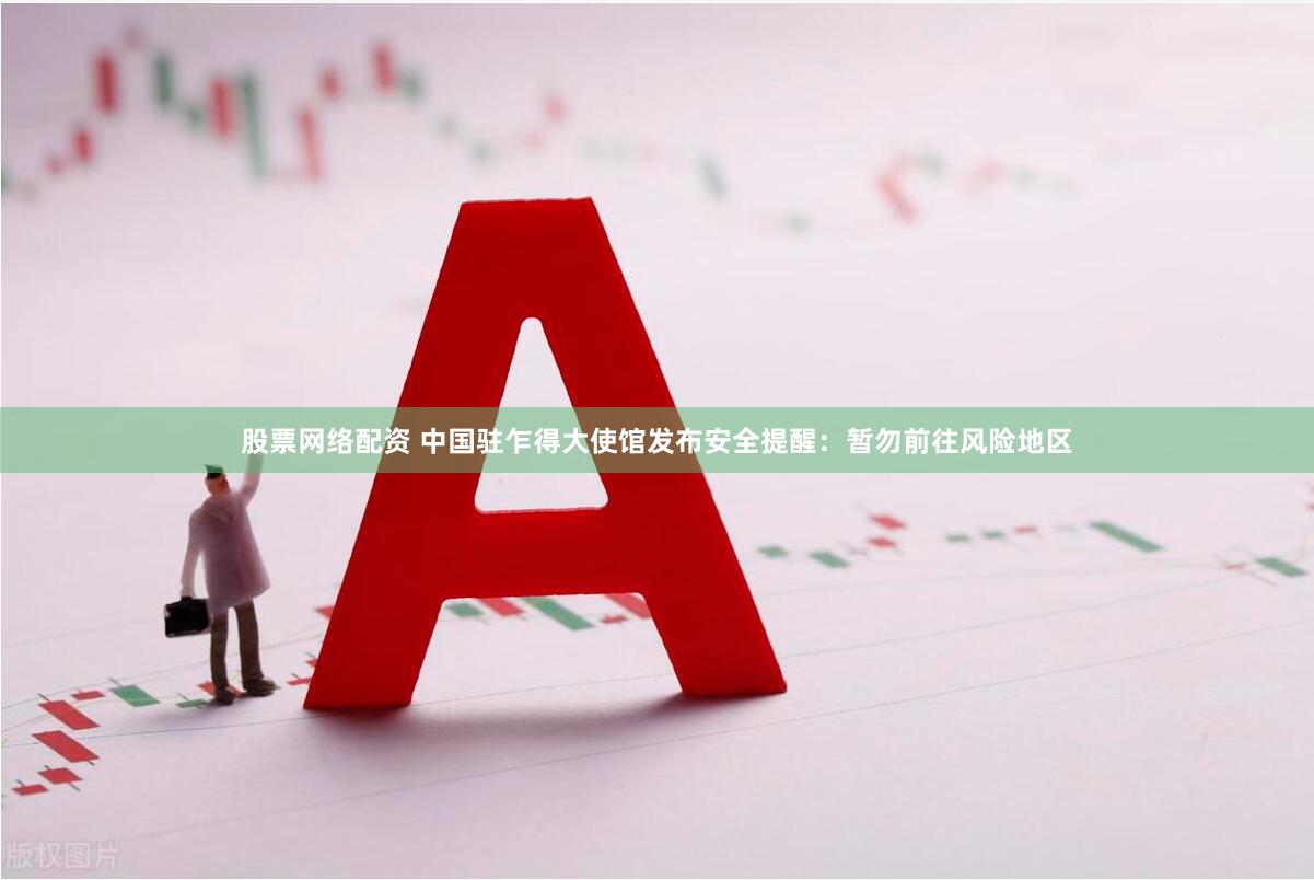 股票网络配资 中国驻乍得大使馆发布安全提醒：暂勿前往风险地区