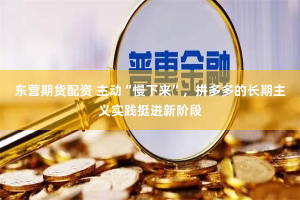 东营期货配资 主动“慢下来”，拼多多的长期主义实践挺进新阶段