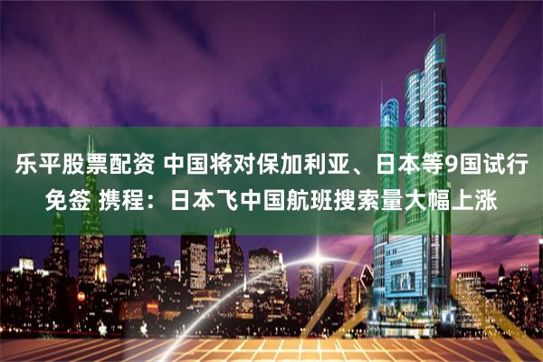 乐平股票配资 中国将对保加利亚、日本等9国试行免签 携程：日本飞中国航班搜索量大幅上涨