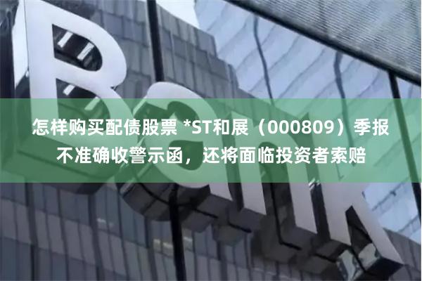 怎样购买配债股票 *ST和展（000809）季报不准确收警示函，还将面临投资者索赔