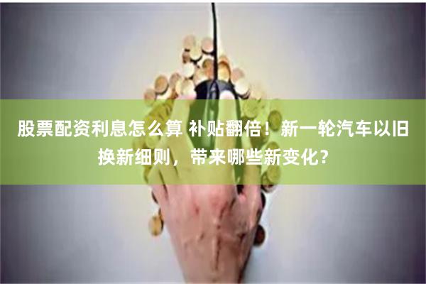 股票配资利息怎么算 补贴翻倍！新一轮汽车以旧换新细则，带来哪些新变化？