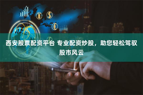 西安股票配资平台 专业配资炒股，助您轻松驾驭股市风云