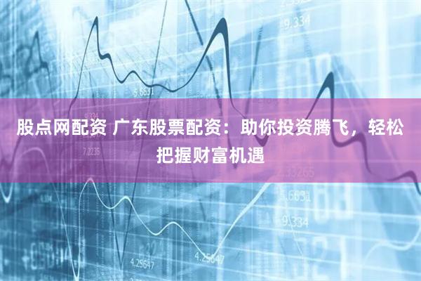 股点网配资 广东股票配资：助你投资腾飞，轻松把握财富机遇