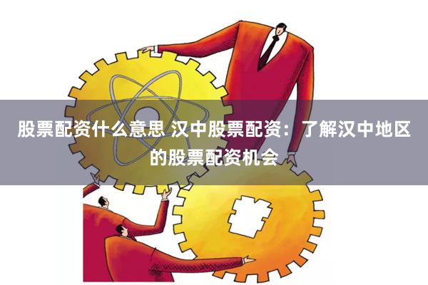 股票配资什么意思 汉中股票配资：了解汉中地区的股票配资机会