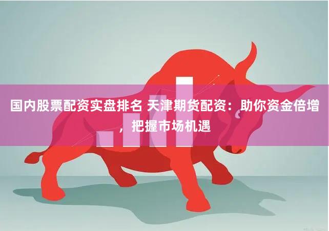 国内股票配资实盘排名 天津期货配资：助你资金倍增，把握市场机遇