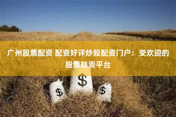 广州股票配资 配资好评炒股配资门户：受欢迎的股票融资平台