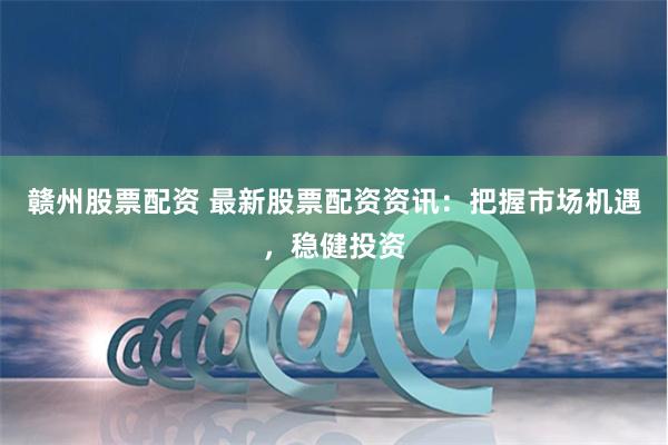 赣州股票配资 最新股票配资资讯：把握市场机遇，稳健投资