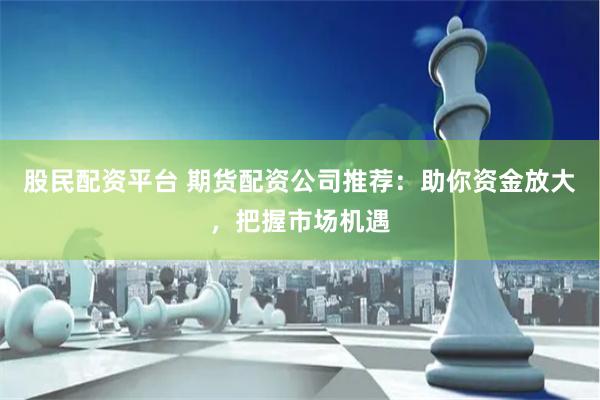 股民配资平台 期货配资公司推荐：助你资金放大，把握市场机遇