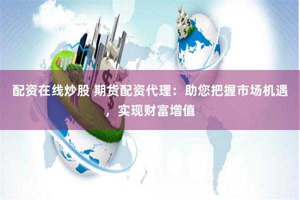 配资在线炒股 期货配资代理：助您把握市场机遇，实现财富增值