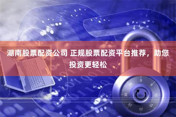 湖南股票配资公司 正规股票配资平台推荐，助您投资更轻松