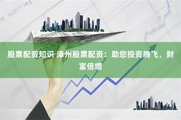 股票配资知识 漳州股票配资：助您投资腾飞，财富倍增