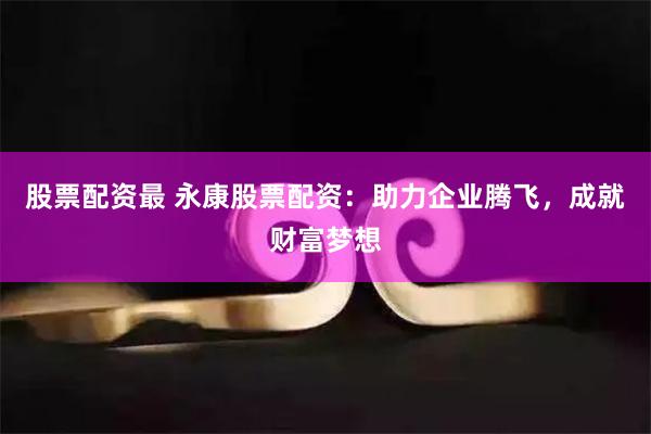 股票配资最 永康股票配资：助力企业腾飞，成就财富梦想