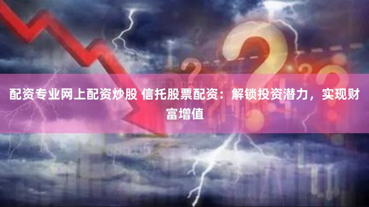 配资专业网上配资炒股 信托股票配资：解锁投资潜力，实现财富增值