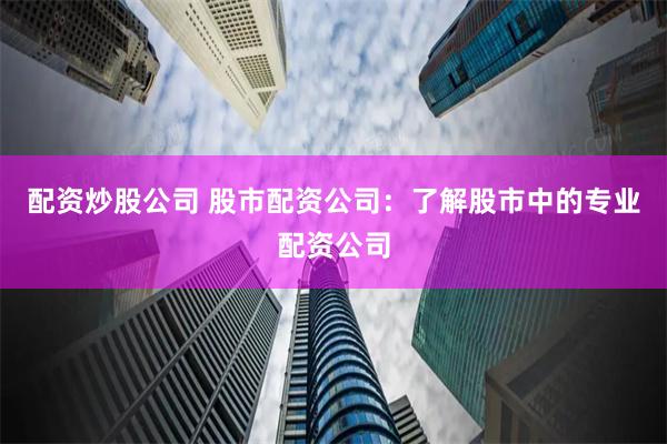 配资炒股公司 股市配资公司：了解股市中的专业配资公司