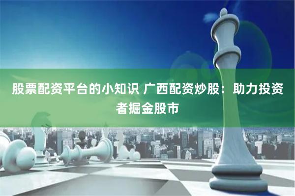 股票配资平台的小知识 广西配资炒股：助力投资者掘金股市