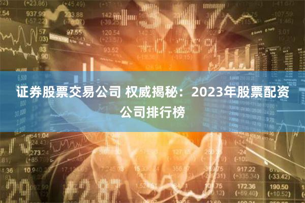证券股票交易公司 权威揭秘：2023年股票配资公司排行榜