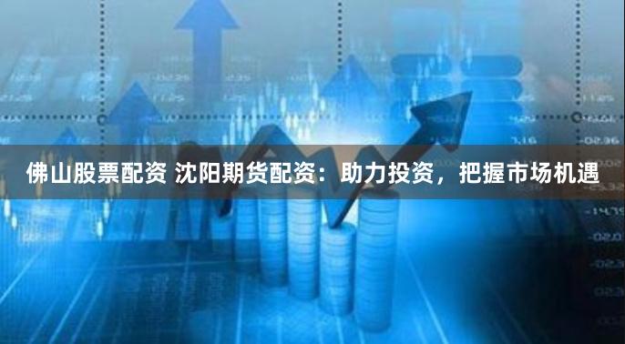 佛山股票配资 沈阳期货配资：助力投资，把握市场机遇