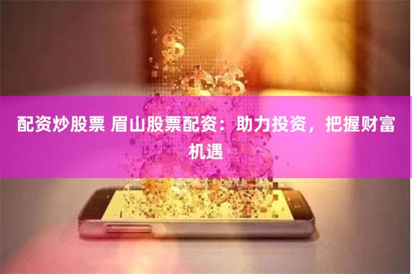 配资炒股票 眉山股票配资：助力投资，把握财富机遇