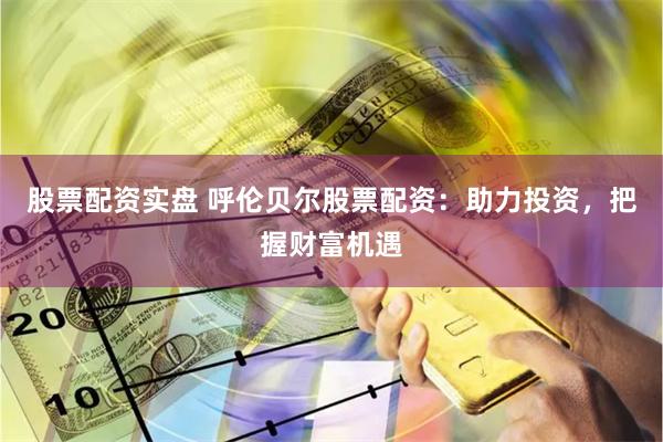 股票配资实盘 呼伦贝尔股票配资：助力投资，把握财富机遇