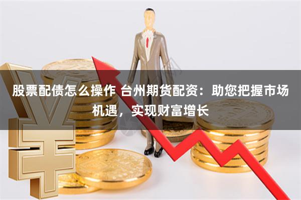 股票配债怎么操作 台州期货配资：助您把握市场机遇，实现财富增长
