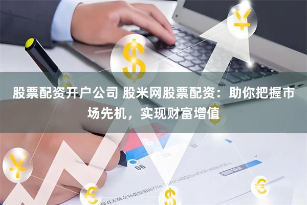 股票配资开户公司 股米网股票配资：助你把握市场先机，实现财富增值
