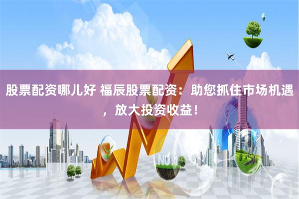 股票配资哪儿好 福辰股票配资：助您抓住市场机遇，放大投资收益！
