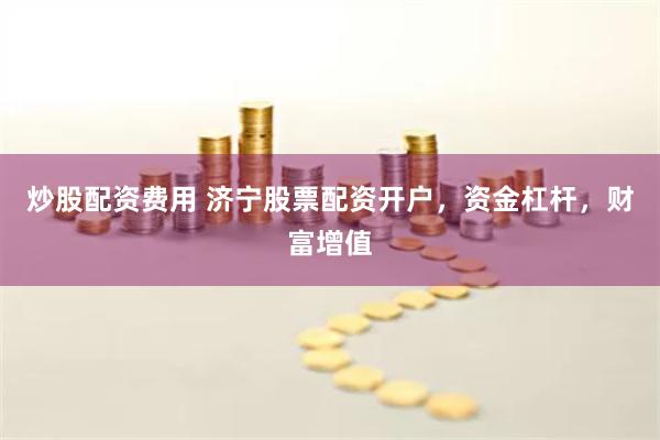 炒股配资费用 济宁股票配资开户，资金杠杆，财富增值