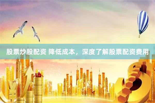 股票炒股配资 降低成本，深度了解股票配资费用