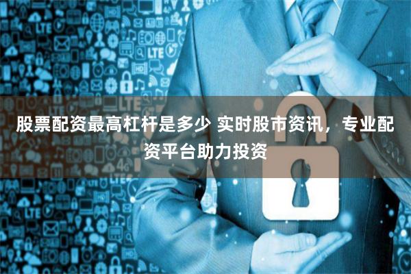 股票配资最高杠杆是多少 实时股市资讯，专业配资平台助力投资
