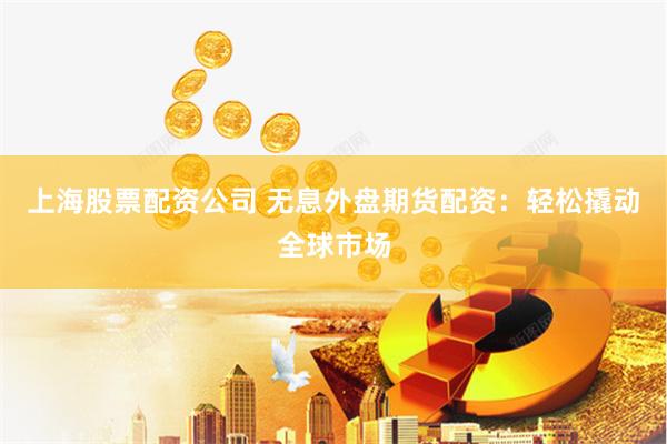 上海股票配资公司 无息外盘期货配资：轻松撬动全球市场
