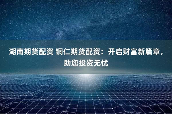 湖南期货配资 铜仁期货配资：开启财富新篇章，助您投资无忧