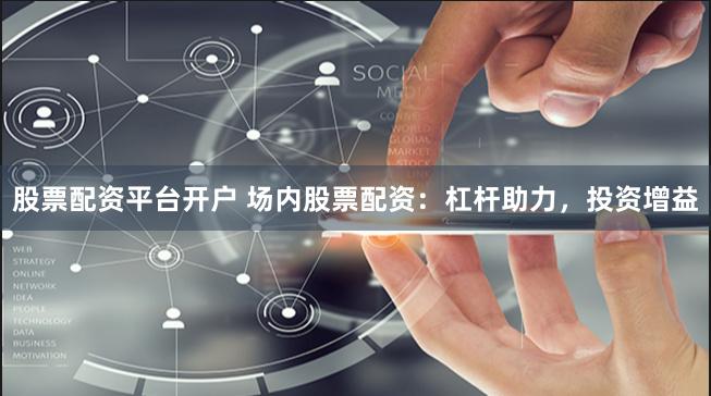 股票配资平台开户 场内股票配资：杠杆助力，投资增益